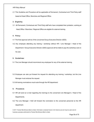 HR Policy Manual
2.1 This Guideline and Procedure will be applicable at Permanent, Contractual and Third Party staff
based at Head Office, Branches and Regional Office.
3. Eligibility:
3.1 All Permanent, Contractual and Third Party staff who have completed their probation, working at
Head Office / Branches / Regional Office are eligible for external training.
4. Policy:
4.1 The final approval will be of the concerned Group Executive Director (GED).
4.2 Any employee attending any training / workshop without HR / Line Manager / Head of the
Department / Group Executive Director (GED) approval will be liable to pay the workshop cost on
his own.
5. Guidelines:
5.1 The Line Manager should recommend any employee for any of the external training.
5.2 Employee can also put forward his request for attending any training / workshop, but the Line
Manager must endorse the request.
5.3 All training nominations must route through the HR department.
6. Procedure:
6.1 HR will send an e-mail regarding the trainings to the concerned Line Manager’s / Head of the
Departments.
6.2 The Line Manager / HoD will forward the nomination to the concerned personnel at the HR
department.
© 2011 Tameer Microfinance Bank Limited. Information contained herein is for Internal use and may be used only for
business purposes authorized by Tameer Microfinance Bank Limited
Page 59 of 75
 