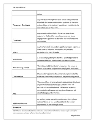 HR Policy Manual
cadres
Temporary Employee
Any individual working for the bank who is not a permanent
employee and whose employment is governed by the terms
and conditions of his contract / appointment in addition to the
relevant clauses of these rules.
Consultant
Any professional individual or firm whose services are
acquired by the Bank for a specific purpose and whose
engagement is governed by the terms and conditions of his
appointment
Intern
Any fresh graduate provided an opportunity to gain experience
in the Bank for a specific time/stipend and period not
exceeding more than 12 weeks
Probationer
A person employed on probation for a specified period and
whose services with the Bank have not been confirmed
Probationary period
The initial period (3 Months) of employment of a person to
assess his suitability for permanent employment in the Bank
Confirmation
Placement of a person in the permanent employment of the
Bank after satisfactory completion of the probationary period
Pay
The amount fixed for an employee in a pay scale and includes
any emoluments classified as pay under the rules but
excludes, house rent allowance, conveyance allowance,
communication allowance and any other allowances not
classified as pay under the rules
Special allowance
An addition to pay, granted in consideration of an arduous
nature of duties, or of a specific addition to the work or
responsibility or duty for longer hours
Allowance
© 2011 Tameer Microfinance Bank Limited. Information contained herein is for Internal use and may be used only for
business purposes authorized by Tameer Microfinance Bank Limited
Page 6 of 75
 