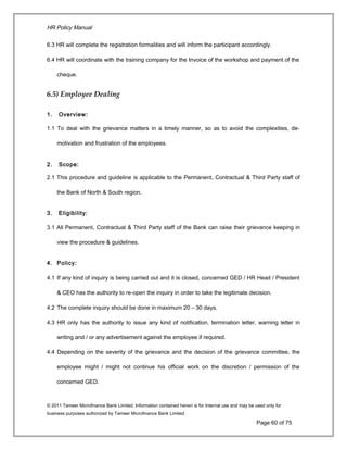 HR Policy Manual
6.3 HR will complete the registration formalities and will inform the participant accordingly.
6.4 HR will coordinate with the training company for the Invoice of the workshop and payment of the
cheque.
6.5) Employee Dealing
1. Overview:
1.1 To deal with the grievance matters in a timely manner, so as to avoid the complexities, de-
motivation and frustration of the employees.
2. Scope:
2.1 This procedure and guideline is applicable to the Permanent, Contractual & Third Party staff of
the Bank of North & South region.
3. Eligibility:
3.1 All Permanent, Contractual & Third Party staff of the Bank can raise their grievance keeping in
view the procedure & guidelines.
4. Policy:
4.1 If any kind of inquiry is being carried out and it is closed, concerned GED / HR Head / President
& CEO has the authority to re-open the inquiry in order to take the legitimate decision.
4.2 The complete inquiry should be done in maximum 20 – 30 days.
4.3 HR only has the authority to issue any kind of notification, termination letter, warning letter in
writing and / or any advertisement against the employee if required.
4.4 Depending on the severity of the grievance and the decision of the grievance committee, the
employee might / might not continue his official work on the discretion / permission of the
concerned GED.
© 2011 Tameer Microfinance Bank Limited. Information contained herein is for Internal use and may be used only for
business purposes authorized by Tameer Microfinance Bank Limited
Page 60 of 75
 