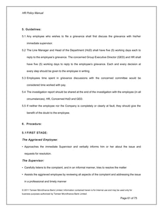 HR Policy Manual
5. Guidelines:
5.1 Any employee who wishes to file a grievance shall first discuss the grievance with his/her
immediate supervisor.
5.2 The Line Manager and Head of the Department (HoD) shall have five (5) working days each to
reply to the employee’s grievance. The concerned Group Executive Director (GED) and HR shall
have five (5) working days to reply to the employee’s grievance. Each and every decision at
every step should be given to the employee in writing.
5.3 Employees time spent in grievance discussions with the concerned committee would be
considered time worked with pay.
5.4 The investigation report should be shared at the end of the investigation with the employee (in all
circumstances), HR, Concerned HoD and GED.
5.5 If neither the employee nor the Company is completely or clearly at fault, they should give the
benefit of the doubt to the employee.
6. Procedure:
5.1 FIRST STAGE:
The Aggrieved Employee:
• Approaches the immediate Supervisor and verbally informs him or her about the issue and
requests for resolution.
The Supervisor:
• Carefully listens to the complaint, and in an informal manner, tries to resolve the matter
• Assists the aggrieved employee by reviewing all aspects of the complaint and addressing the issue
in a professional and timely manner
© 2011 Tameer Microfinance Bank Limited. Information contained herein is for Internal use and may be used only for
business purposes authorized by Tameer Microfinance Bank Limited
Page 61 of 75
 