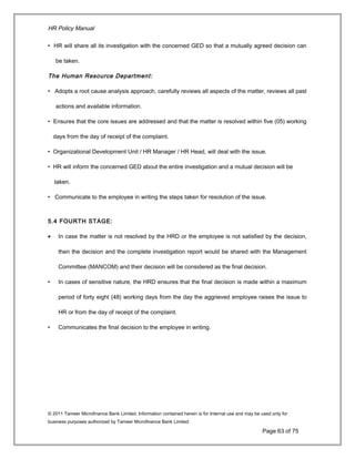 HR Policy Manual
• HR will share all its investigation with the concerned GED so that a mutually agreed decision can
be taken.
The Human Resource Department:
• Adopts a root cause analysis approach, carefully reviews all aspects of the matter, reviews all past
actions and available information.
• Ensures that the core issues are addressed and that the matter is resolved within five (05) working
days from the day of receipt of the complaint.
• Organizational Development Unit / HR Manager / HR Head, will deal with the issue.
• HR will inform the concerned GED about the entire investigation and a mutual decision will be
taken.
• Communicate to the employee in writing the steps taken for resolution of the issue.
5.4 FOURTH STAGE:
• In case the matter is not resolved by the HRD or the employee is not satisfied by the decision,
then the decision and the complete investigation report would be shared with the Management
Committee (MANCOM) and their decision will be considered as the final decision.
• In cases of sensitive nature, the HRD ensures that the final decision is made within a maximum
period of forty eight (48) working days from the day the aggrieved employee raises the issue to
HR or from the day of receipt of the complaint.
• Communicates the final decision to the employee in writing.
© 2011 Tameer Microfinance Bank Limited. Information contained herein is for Internal use and may be used only for
business purposes authorized by Tameer Microfinance Bank Limited
Page 63 of 75
 