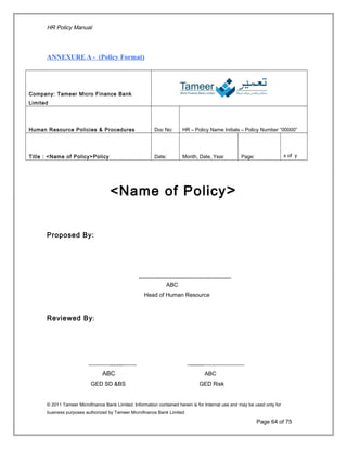 HR Policy Manual
ANNEXURE A - (Policy Format)
Company: Tameer Micro Finance Bank
Limited
Human Resource Policies & Procedures Doc No: HR – Policy Name Initials – Policy Number “00000”
Title : <Name of Policy>Policy Date: Month, Date, Year Page: x of y
<Name of Policy>
Proposed By:
____________________________
ABC
Head of Human Resource
Reviewed By:
_______________ __________________
ABC ABC
GED SD &BS GED Risk
© 2011 Tameer Microfinance Bank Limited. Information contained herein is for Internal use and may be used only for
business purposes authorized by Tameer Microfinance Bank Limited
Page 64 of 75
 