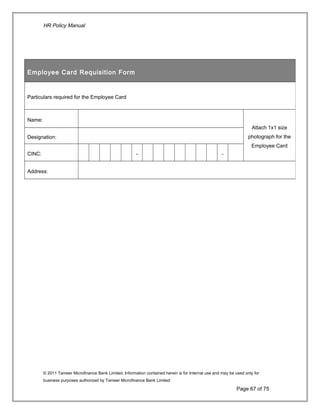 HR Policy Manual
© 2011 Tameer Microfinance Bank Limited. Information contained herein is for Internal use and may be used only for
business purposes authorized by Tameer Microfinance Bank Limited
Page 67 of 75
Employee Card Requisition Form
Particulars required for the Employee Card
Name:
Attach 1x1 size
photograph for the
Employee Card
Designation:
CINC: - -
Address:
 
