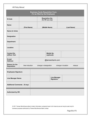 HR Policy Manual
© 2011 Tameer Microfinance Bank Limited. Information contained herein is for Internal use and may be used only for
business purposes authorized by Tameer Microfinance Bank Limited
Page 69 of 75
Business Cards Requisition Form
(To be filled by the Employee)
E-Code
Requisition No.
(for HR use only)
Name:
(First Name) (Middle Name) (Last Name)
Name (in Urdu)
Designation
Department:
Location:
Contact No.
(office) / Ext:
Mobile No.
(optional):
E-mail
Address:
@tameerbank.com
Reason for the
Requisition
new induction change in designation change in location reissue
Employees Signature:
Line Manager Name:
Line Manager
Signature:
Additional Comments (if any):
Authorized by HR:
 