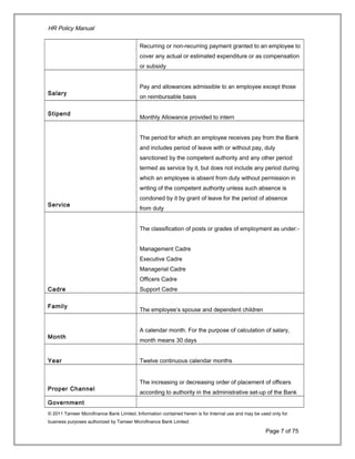 HR Policy Manual
Recurring or non-recurring payment granted to an employee to
cover any actual or estimated expenditure or as compensation
or subsidy
Salary
Pay and allowances admissible to an employee except those
on reimbursable basis
Stipend
Monthly Allowance provided to intern
Service
The period for which an employee receives pay from the Bank
and includes period of leave with or without pay, duly
sanctioned by the competent authority and any other period
termed as service by it, but does not include any period during
which an employee is absent from duty without permission in
writing of the competent authority unless such absence is
condoned by it by grant of leave for the period of absence
from duty
Cadre
The classification of posts or grades of employment as under:-
Management Cadre
Executive Cadre
Managerial Cadre
Officers Cadre
Support Cadre
Family
The employee’s spouse and dependent children
Month
A calendar month. For the purpose of calculation of salary,
month means 30 days
Year Twelve continuous calendar months
Proper Channel
The increasing or decreasing order of placement of officers
according to authority in the administrative set-up of the Bank
Government
© 2011 Tameer Microfinance Bank Limited. Information contained herein is for Internal use and may be used only for
business purposes authorized by Tameer Microfinance Bank Limited
Page 7 of 75
 