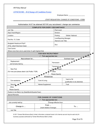 HR Policy Manual
ANNEXURE – D (Change of Condition Form)
Employee Name: _ _____________ ____
STAFF REQUISITION / CHANGE OF CONDITIONS – FORM
Authorisation MUST be obtained BEFORE any recruitment / change can commence
COMPLETE FOR EVERY CIRCUMSTANCE
Job Title: Post Level:
Dept./Team/Region: Division:
Location: Posting: Global / National
Post No. / E. Code:
Line/Reporting Manager:
(Name & Job Title)
Budgeted Headcount Post?
(If No, attach Business Case)
DoJ:
Cost Centre:
Where more than one is used show % split (highest first)
FOR NEW RECRUITMENT
 Tick appropriate box
Recruitment for… Contract type
Replacement
Job formerly held by:
Permanent
New Post
(For new post please attach Job Profile / TOR)
Temporary
Contract length:
Other
Please Specify:
Allowances
Car assistance Cost of Living
Hard to Fill
(justification to be attached)
Security Market Supplement Fuel
Other
Please Specify:
Position to be filled in by (Date/Month/Quarter/Year):
Special Remarks:
FOR CHANGE OF CONDITIONS
 Tick appropriate box
Job currently held by: Change effective from:
Change in …
From …
(insert details of change)
To …
Job Title
© 2011 Tameer Microfinance Bank Limited. Information contained herein is for Internal use and may be used only for
business purposes authorized by Tameer Microfinance Bank Limited
Page 70 of 75
 