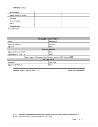 HR Policy Manual
Responsibility
Grade (attach job profile)
Contract
Cost Centre to …
Other
(Please Specify)
Special Remarks:
REQUEST SUBMITTED BY
Name: Designation:
Department/Division: Location:
Signature: Date:
AUTHORIZATION
Signature of concern GED: Date:
Signature of GED FINCON: Date:
Retain one copy; Please send one photocopy each to: HRD / Relevant GED
HR USE ONLY
Appointee: Start Date:
Signature of HR Head: Date:
TAMEER MICRO FINANCE BANK LTD. Human Resource Division
© 2011 Tameer Microfinance Bank Limited. Information contained herein is for Internal use and may be used only for
business purposes authorized by Tameer Microfinance Bank Limited
Page 71 of 75
 