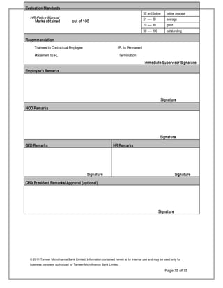 Evaluation Standards
Marks obtained out of 100
50 and below below average
51 ---- 69 average
70 ---- 89 good
90 ---- 100 outstanding
Recommendation
Trainees to Contractual Employee PL to Permanent
Placement to PL Termination
I mmediate Supervisor Signature
Employee’s Remarks
Signature
HOD Remarks
Signature
GED Remarks HR Remarks
Signature Signature
CEO/ President Remarks/ Approval (optional)
Signature
HR Policy Manual
© 2011 Tameer Microfinance Bank Limited. Information contained herein is for Internal use and may be used only for
business purposes authorized by Tameer Microfinance Bank Limited
Page 75 of 75
 