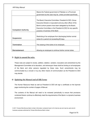 HR Policy Manual
Means the Federal government of Pakistan or a Provincial
government as the case may be, unless provided specifically
Competent Authority
The Board, Executive Committee, President & CEO, Group
Executive Director or equivalent and any other officer of the
Bank to whom powers have been delegated by the Board,
Executive Committee or the President & CEO for any specific
purpose or business of the Bank
Suspension
Restricting of an employee from discharging his/her normal
duties for a period not exceeding 60 days.
Termination The ceasing of the duties of an employee.
Reinstatement Allowing an employee to continue his/her normal duties
3) Right to amend the rules
These rules are subject to review, addition, deletion, variation, revocation and amendment by the
Management Committee at its discretion, and whereupon these shall be binding on all employees
of the Bank and other persons regulated by these rules. Such amendments may be
communicated by a circular or by any other means of communication as the President & CEO
may decide.
4) Updating the Manual and all HR Forms
The Human Resource Head as well as President & CEO will sign a certificate on the topmost
page mentioning the number of pages of Manual.
The contents of the Manual will need to be reviewed periodically to ensure that provisions
contained therein continue to effectively meet the requirements of the Bank in a dynamic business
environment.
© 2011 Tameer Microfinance Bank Limited. Information contained herein is for Internal use and may be used only for
business purposes authorized by Tameer Microfinance Bank Limited
Page 8 of 75
 