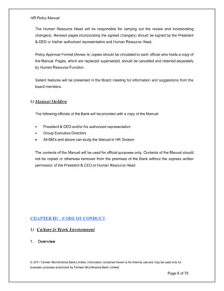HR Policy Manual
The Human Resource Head will be responsible for carrying out the review and incorporating
change(s). Revised pages incorporating the agreed change(s) should be signed by the President
& CEO or his/her authorized representative and Human Resource Head.
Policy Approval Format (Annex A) copies should be circulated to each official who holds a copy of
the Manual. Pages, which are replaced/ superseded, should be cancelled and retained separately
by Human Resource Function.
Salient features will be presented in the Board meeting for information and suggestions from the
board members.
5) Manual Holders
The following officials of the Bank will be provided with a copy of the Manual:
• President & CEO and/or his authorized representative
• Group Executive Directors
• All BM’s and above can study the Manual in HR Division
The contents of the Manual will be used for official purposes only. Contents of the Manual should
not be copied or otherwise removed from the premises of the Bank without the express written
permission of the President & CEO or Human Resource Head
CHAPTER III – CODE OF CONDUCT
1) Culture & Work Environment
1. Overview
© 2011 Tameer Microfinance Bank Limited. Information contained herein is for Internal use and may be used only for
business purposes authorized by Tameer Microfinance Bank Limited
Page 9 of 75
 