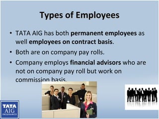 Types of Employees TATA AIG has both  permanent employees  as well  employees on contract basis . Both are on company pay rolls. Company employs  financial advisors  who are not on company pay roll but work on commission basis. 