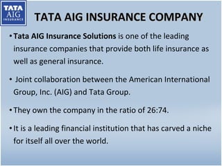 TATA AIG INSURANCE COMPANY Tata AIG Insurance Solutions  is one of the leading insurance companies that provide both life insurance as well as general insurance. Joint collaboration between the American International Group, Inc. (AIG) and Tata Group.  They own the company in the ratio of 26:74.  It is a leading financial institution that has carved a niche for itself all over the world. 