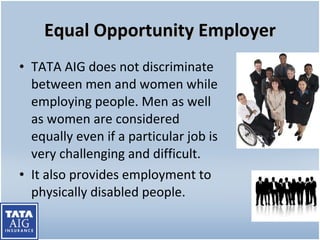 Equal Opportunity Employer TATA AIG does not discriminate between men and women while employing people.  Men as well as women are considered equally even if a particular job is very challenging and difficult. It also provides employment to physically disabled people. 