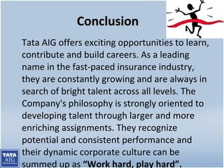 Conclusion Tata AIG offers exciting opportunities to learn, contribute and build careers. As a leading name in the fast-paced insurance industry, they are constantly growing and are always in search of bright talent across all levels. The Company's philosophy is strongly oriented to developing talent through larger and more enriching assignments. They recognize potential and consistent performance and their dynamic corporate culture can be summed up as  “Work hard, play hard”. 