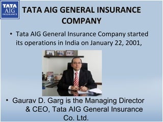 TATA AIG GENERAL INSURANCE COMPANY Tata AIG General Insurance Company started its operations in India on January 22, 2001, Gaurav D. Garg is the Managing Director  & CEO, Tata AIG General Insurance Co. Ltd. 