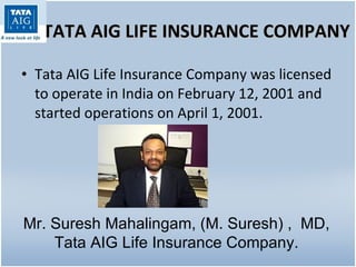 TATA AIG LIFE INSURANCE COMPANY Tata AIG Life Insurance Company was licensed to operate in India on February 12, 2001 and started operations on April 1, 2001. Mr. Suresh Mahalingam, (M. Suresh) ,  MD, Tata AIG Life Insurance Company. 