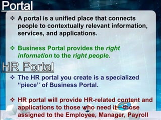  A portal is a unified place that connects 
people to contextually relevant information, 
services, and applications. 
 Business Portal provides the right 
information to the right people. 
 The HR portal you create is a specialized 
“piece” of Business Portal. 
 HR portal will provide HR-related content and 
applications to those who need it—those 
assigned to the Employee, Manager, Payroll 
Administrator, and Human Resources 
 