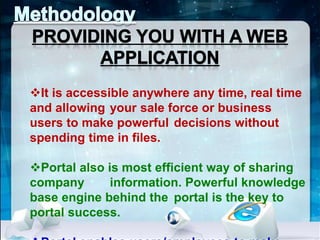 It is accessible anywhere any time, real time 
and allowing your sale force or business 
users to make powerful decisions without 
spending time in files. 
Portal also is most efficient way of sharing 
company information. Powerful knowledge 
base engine behind the portal is the key to 
portal success. 
Portal enables users/employees to make 
 