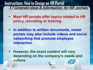 1) Generate ideas & information for HR portals: 
 Most HR portals offer topics related to HR 
policy, recruiting or training. 
 In addition to written documents, newer 
portals may also include videos and social 
networking that promote employee 
interaction. 
 However, the exact content will vary 
depending on the company's needs and 
culture. 
 