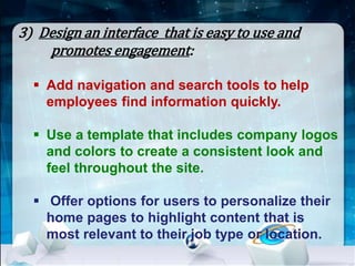 3) Design an interface that is easy to use and 
promotes engagement: 
 Add navigation and search tools to help 
employees find information quickly. 
 Use a template that includes company logos 
and colors to create a consistent look and 
feel throughout the site. 
 Offer options for users to personalize their 
home pages to highlight content that is 
most relevant to their job type or location. 
 