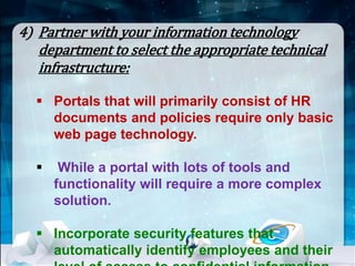 4) Partner with your information technology 
department to select the appropriate technical 
infrastructure: 
 Portals that will primarily consist of HR 
documents and policies require only basic 
web page technology. 
 While a portal with lots of tools and 
functionality will require a more complex 
solution. 
 Incorporate security features that 
automatically identify employees and their 
level of access to confidential information. 
 