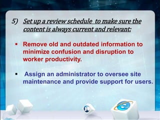 5) Set up a review schedule to make sure the 
content is always current and relevant: 
 Remove old and outdated information to 
minimize confusion and disruption to 
worker productivity. 
 Assign an administrator to oversee site 
maintenance and provide support for users. 
 