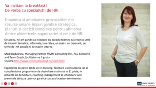 Va invitam la breakfast!
De vorba cu specialistii de HR!
Dinamica si amploarea provocarilor din
resurse umane impun gandire strategica,
planuri si decizii complexe pentru alinierea
dintre obiectivele organizatiei si cele de HR.
De aceea, ne-am gandit ca incepand cu aceasta toamna sa cream o serie
de intalniri tematice, informale, la o cafea, un ceai si un croissant, pe
teme de HR actuale si de maxim interes.
Madi Radulescu, Managing Partner MMM Consulting Intl, ACC Executive
and Team Coach, facilitator va fi gazda
voastra;http://www.mmmconsulting.ro/madi.html
Experienta de peste 20 de ani in training, facilitare si consultanta cat si
complexitatea programelor de dezvoltare sustinute in 11 piete, in
proiecte de dezvoltare, coaching, management al schimbarii sunt
premisele de baza care vor garanta succesul acestor evenimente.
 