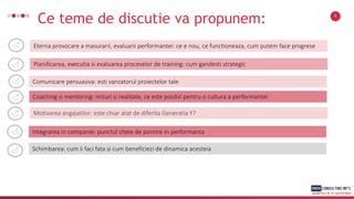 Ce teme de discutie va propunem: 3
Eterna provocare a masurarii, evaluarii performantei: ce e nou, ce functioneaza, cum putem face progrese
Planificarea, executia si evaluarea proceselor de training: cum gandesti strategic
Comunicare persuasiva: esti vanzatorul proiectelor tale
Coaching si mentoring: mituri si realitate, ce este posibil pentru o cultura a performantei
Motivarea angajatilor: este chiar atat de diferita Generatia Y?
Schimbarea: cum ii faci fata si cum beneficiezi de dinamica acesteia
Integrarea in companie: punctul cheie de pornire in performanta
 