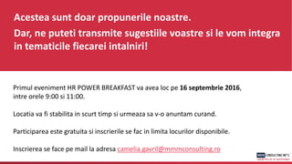Acestea sunt doar propunerile noastre.
Dar, ne puteti transmite sugestiile voastre si le vom integra
in tematicile fiecarei intalniri!
Primul eveniment HR POWER BREAKFAST va avea loc pe 16 septembrie 2016,
intre orele 9:00 si 11:00.
Locatia va fi stabilita in scurt timp si urmeaza sa v-o anuntam curand.
Participarea este gratuita si inscrierile se fac in limita locurilor disponibile.
Inscrierea se face pe mail la adresa camelia.gavril@mmmconsulting.ro
 