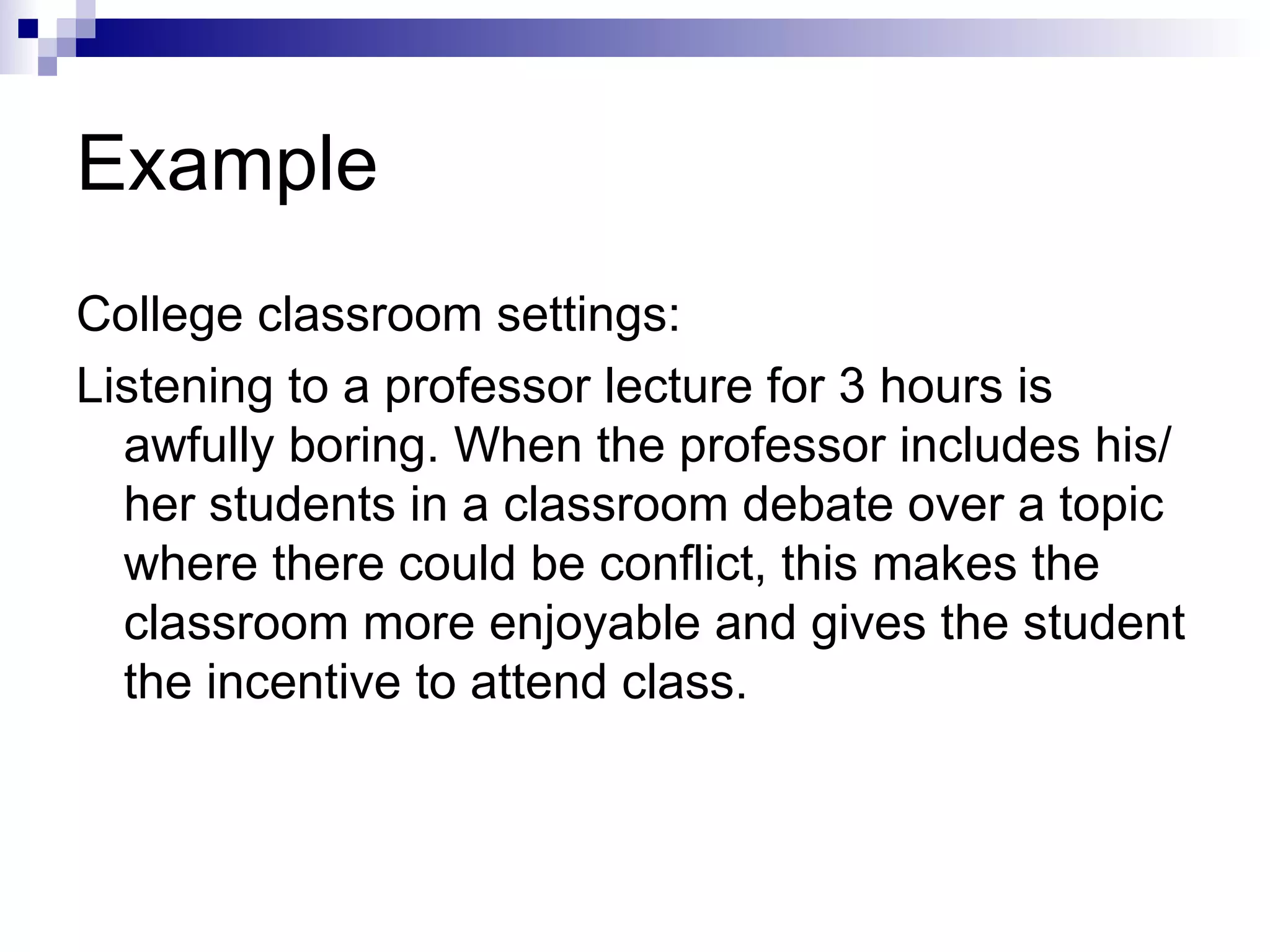 Example College classroom settings: Listening to a professor lecture for 3 hours is awfully boring. When the professor includes his/her students in a classroom debate over a topic where there could be conflict, this makes the classroom more enjoyable and gives the student the incentive to attend class. 