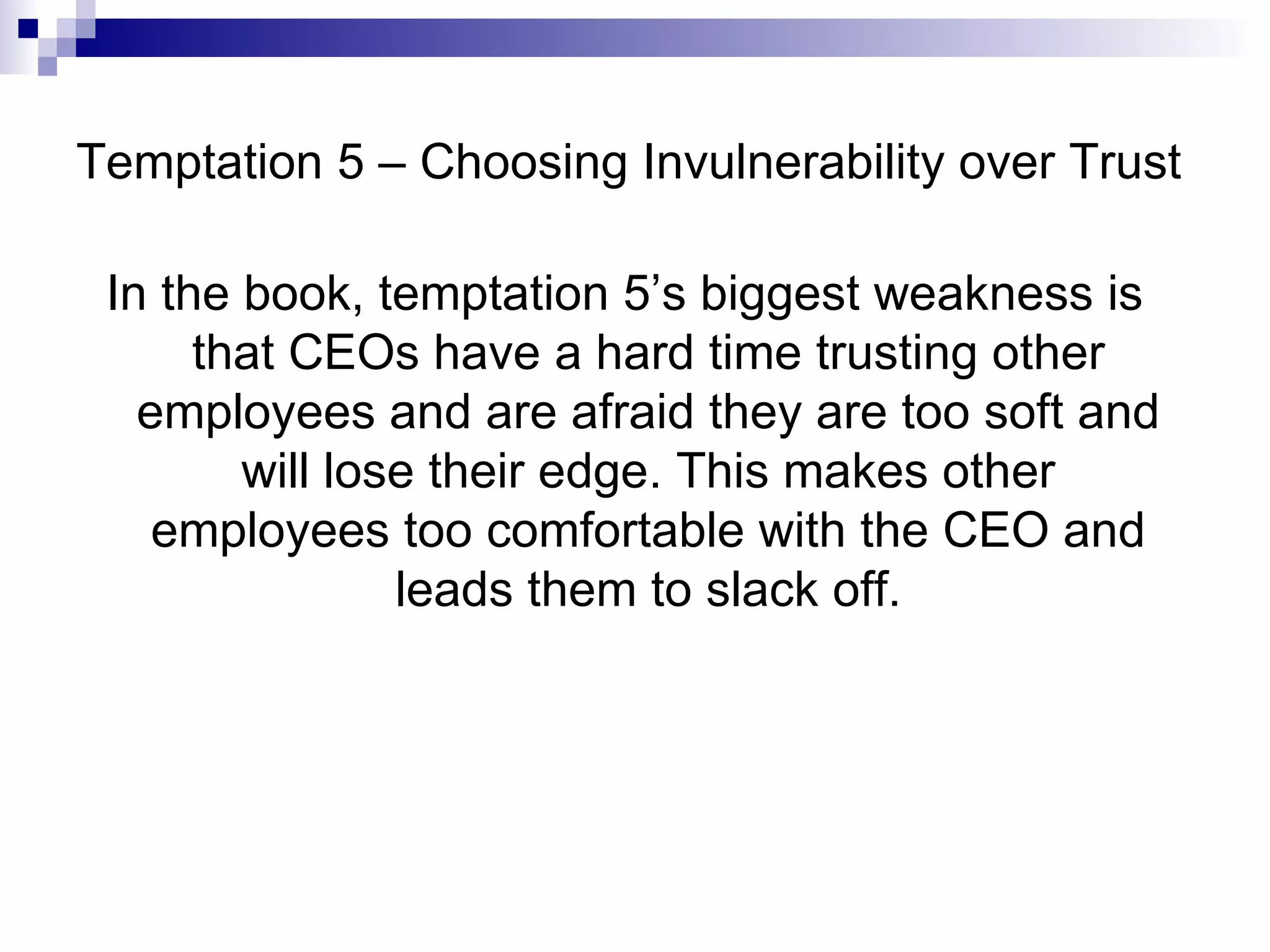 Temptation 5 – Choosing Invulnerability over Trust In the book, temptation 5’s biggest weakness is that CEOs have a hard time trusting other employees and are afraid they are too soft and will lose their edge. This makes other employees too comfortable with the CEO and leads them to slack off. 