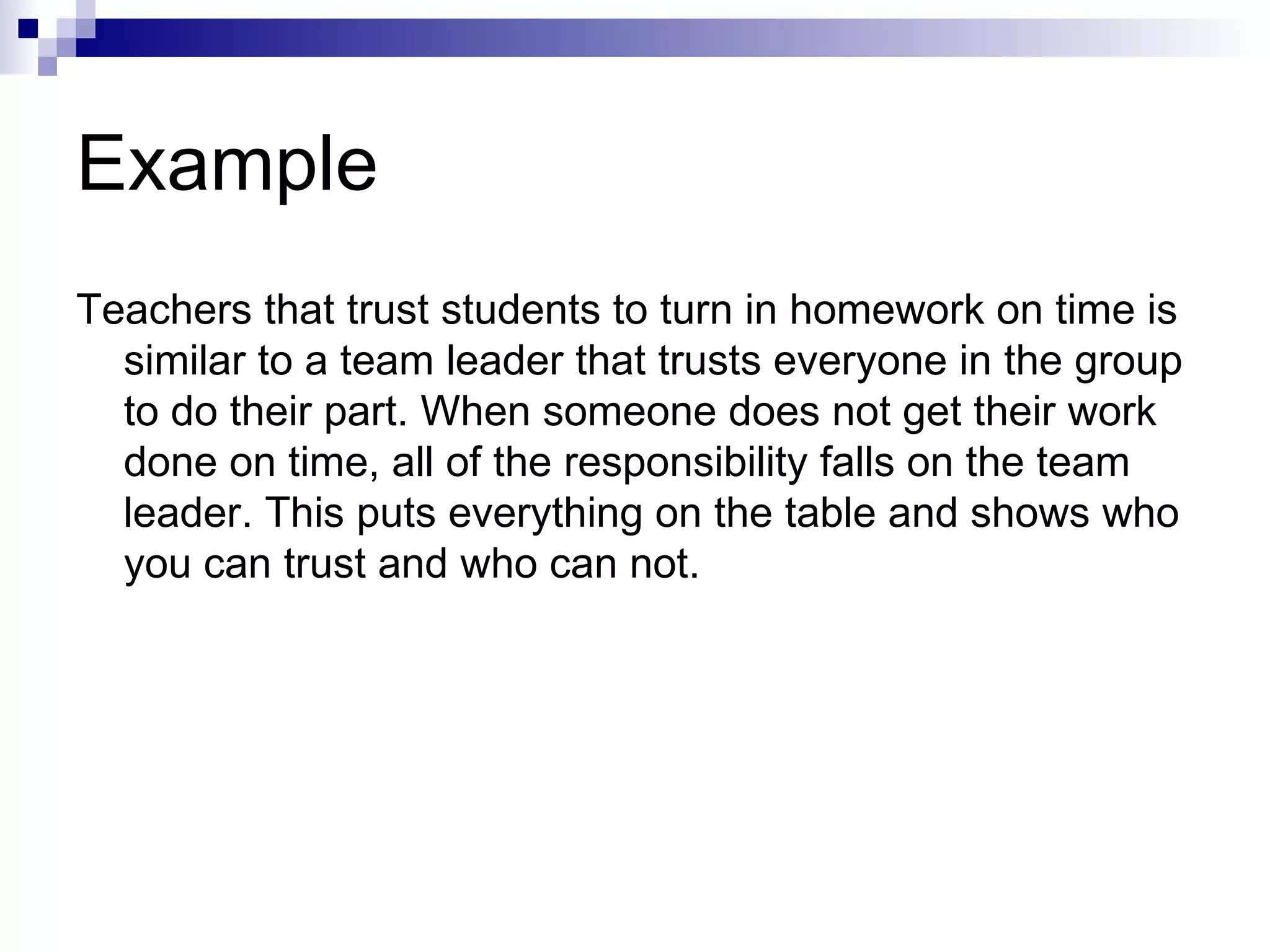 Example Teachers that trust students to turn in homework on time is similar to a team leader that trusts everyone in the group to do their part. When someone does not get their work done on time, all of the responsibility falls on the team leader. This puts everything on the table and shows who you can trust and who can not.  
