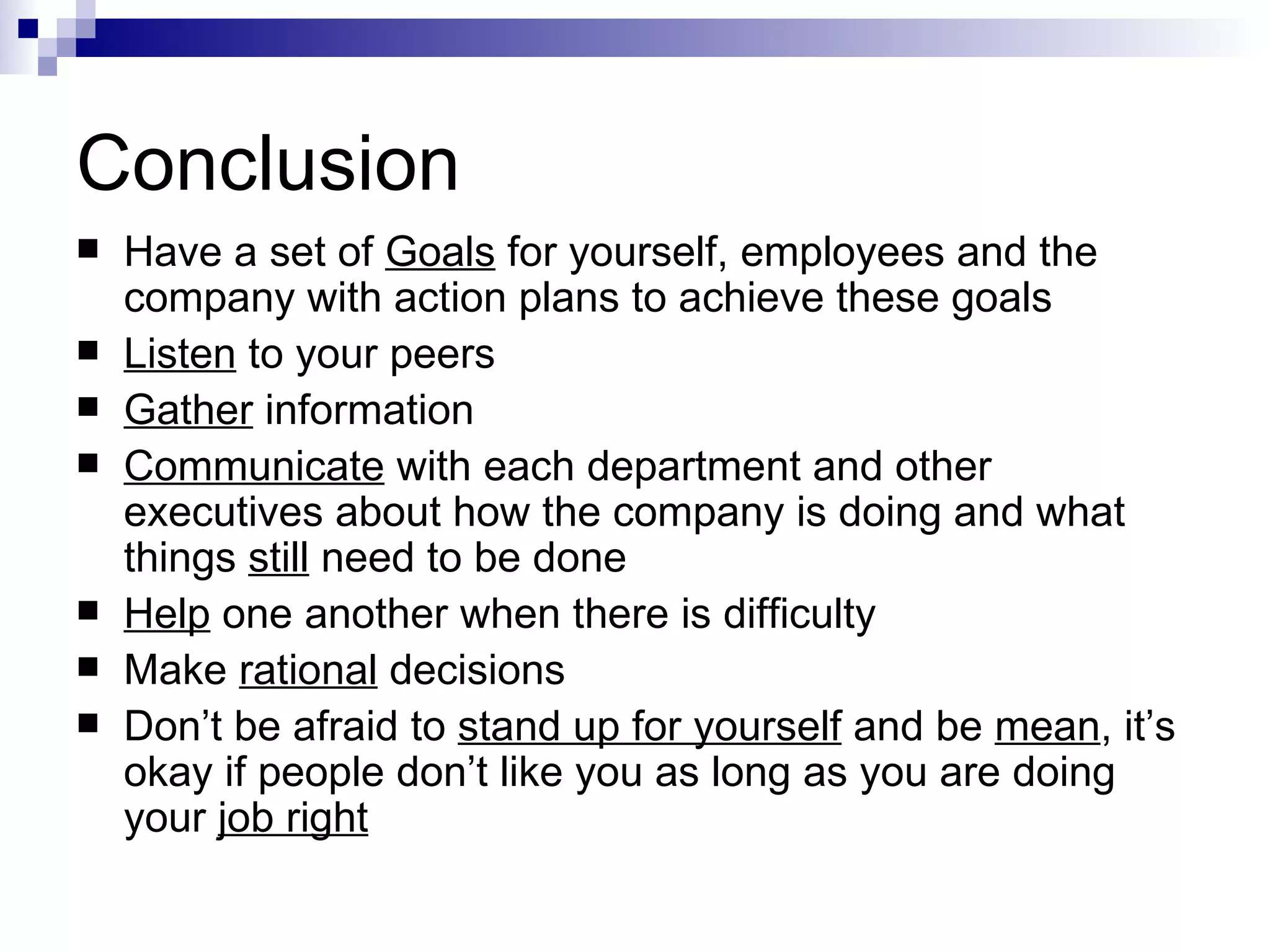 Conclusion Have a set of  Goals  for yourself, employees and the company with action plans to achieve these goals Listen  to your peers Gather  information Communicate  with each department and other executives about how the company is doing and what things  still  need to be done Help  one another when there is difficulty Make  rational  decisions Don’t be afraid to  stand up for yourself  and be  mean , it’s okay if people don’t like you as long as you are doing your  job right 