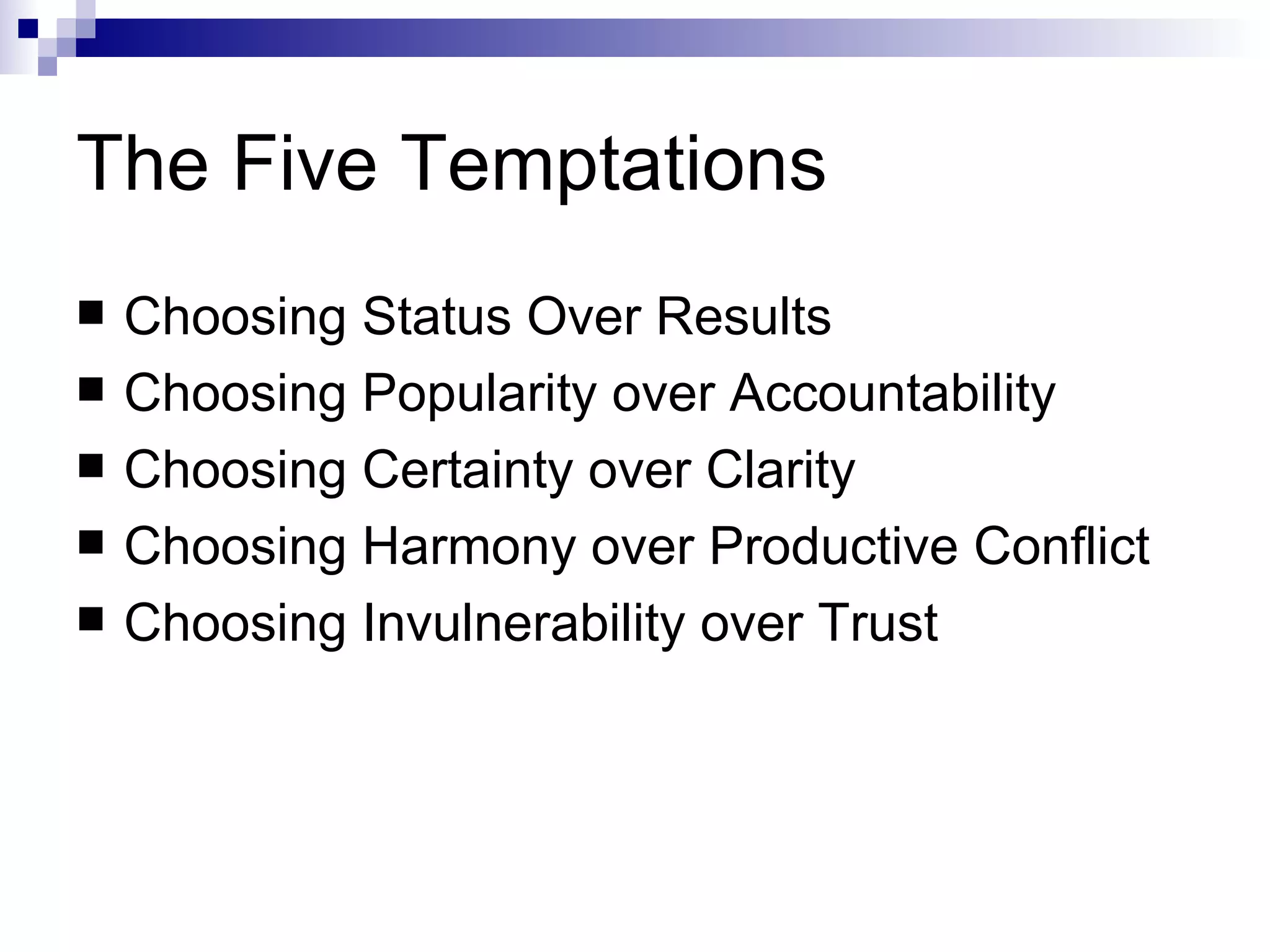 The Five Temptations Choosing Status Over Results Choosing Popularity over Accountability Choosing Certainty over Clarity Choosing Harmony over Productive Conflict Choosing Invulnerability over Trust 