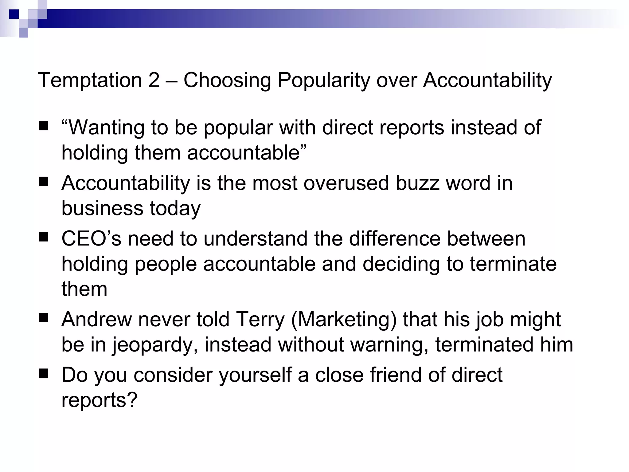 Temptation 2 – Choosing Popularity over Accountability “ Wanting to be popular with direct reports instead of holding them accountable” Accountability is the most overused buzz word in business today CEO’s need to understand the difference between holding people accountable and deciding to terminate them Andrew never told Terry (Marketing) that his job might be in jeopardy, instead without warning, terminated him Do you consider yourself a close friend of direct reports? 