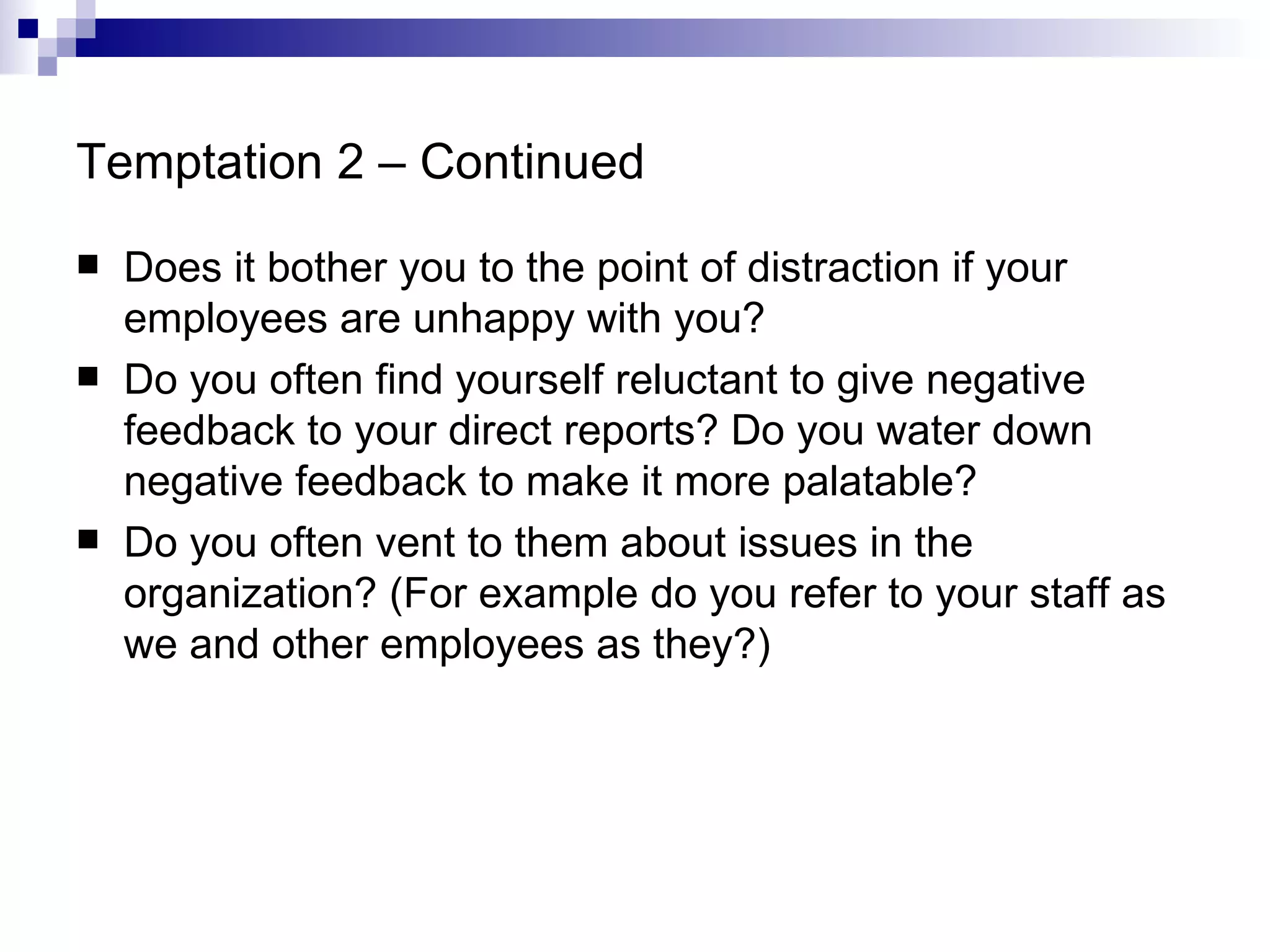 Temptation 2 – Continued Does it bother you to the point of distraction if your employees are unhappy with you? Do you often find yourself reluctant to give negative feedback to your direct reports? Do you water down negative feedback to make it more palatable? Do you often vent to them about issues in the organization? (For example do you refer to your staff as we and other employees as they?) 
