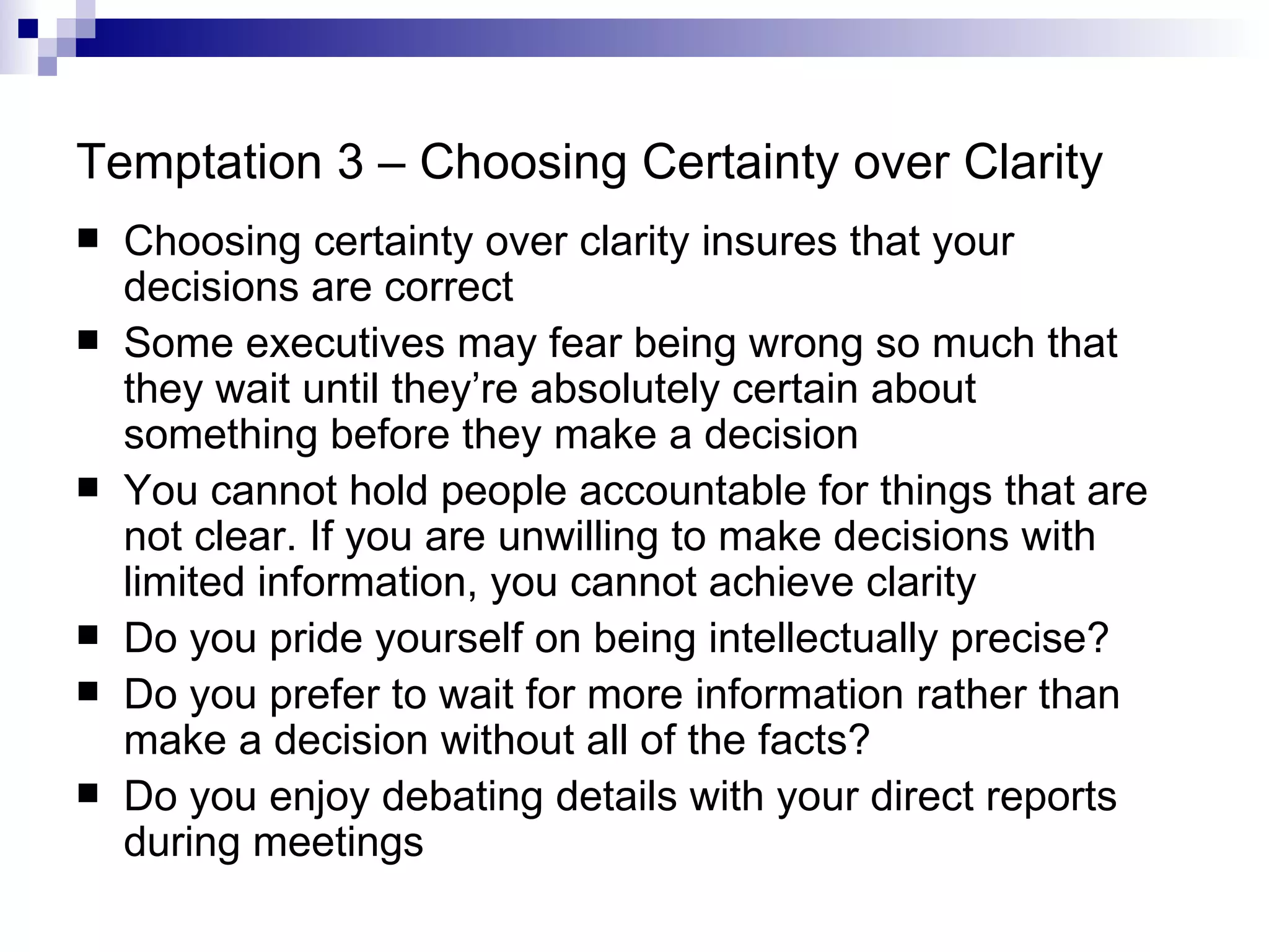 Temptation 3 – Choosing Certainty over Clarity Choosing certainty over clarity insures that your decisions are correct Some executives may fear being wrong so much that they wait until they’re absolutely certain about something before they make a decision You cannot hold people accountable for things that are not clear. If you are unwilling to make decisions with limited information, you cannot achieve clarity Do you pride yourself on being intellectually precise? Do you prefer to wait for more information rather than make a decision without all of the facts? Do you enjoy debating details with your direct reports during meetings 