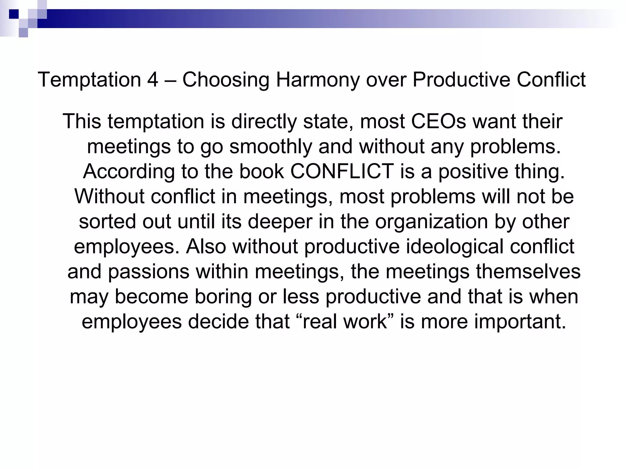 Temptation 4 – Choosing Harmony over Productive Conflict This temptation is directly state, most CEOs want their meetings to go smoothly and without any problems. According to the book CONFLICT is a positive thing. Without conflict in meetings, most problems will not be sorted out until its deeper in the organization by other employees. Also without productive ideological conflict and passions within meetings, the meetings themselves may become boring or less productive and that is when employees decide that “real work” is more important. 