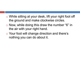  While sitting at your desk, lift your right foot off
the ground and make clockwise circles.
 Now, while doing this draw the number “6” in
the air with your right hand.
 Your foot will change direction and there’s
nothing you can do about it.
 