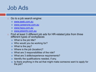 Job Ads
 Go to a job search engine:
 www.seek.com.au
 www.careerone.com.au
 www.hays.com.au
 www.jobsinhr.com.au
 Find at least 3 different job ads for HR-related jobs from three
different types of workplaces
 What is the job title?
 Who would you be working for?
 What is the pay?
 Where is the job (location)?
 What are 3 responsibilities of the role?
 What are 3 skills/experience requirements?
 Identify the qualifications needed, if any.
 Is there anything in the ad that might make someone want to apply for
the job?
 