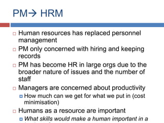 PM HRM
 Human resources has replaced personnel
management
 PM only concerned with hiring and keeping
records
 PM has become HR in large orgs due to the
broader nature of issues and the number of
staff
 Managers are concerned about productivity
 How much can we get for what we put in (cost
minimisation)
 Humans as a resource are important
 What skills would make a human important in a
 