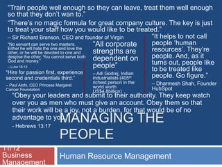 MANAGING THE
PEOPLE
Human Resource Management
11/12
Business
Management
“All corporate
strengths are
dependent on
people”
– Adi Godrej, Indian
industrialists (405th
richest person in the
world worth
US$4.8billion)
“Train people well enough so they can leave, treat them well enough
so that they don’t wan to.”
“There’s no magic formula for great company culture. The key is just
to treat your staff how you would like to be treated.”
– Sir Richard Branson, CEO and founder of Virgin
“Hire for passion first, experience
second and credentials third.”
– Paul Alofs, CEO Princess Margaret
Cancer Foundation
“It helps to not call
people ‘human
resources’. They’re
people. And, as it
turns out, people like
to be treated like
people. Go figure.”
– Dharmesh Shah, Founder
HubSpot
“Obey your leaders and submit to their authority. They keep watch
over you as men who must give an account. Obey them so that
their work will be a joy, not a burden, for that would be of no
advantage to you.”
- Hebrews 13:17
“No servant can serve two masters.
Either he will hate the one and love the
other, or he will be devoted to one and
despise the other. You cannot serve both
God and money.”
– Luke 16:13
 