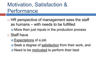 Motivation, Satisfaction &
Performance
 HR perspective of management sees the staff
as humans – with needs to be fulfilled
 More than just inputs in the production process
 Staff have
 Expectations of a job
 Seek a degree of satisfaction from their work, and
 Need to be motivated to perform their best
 