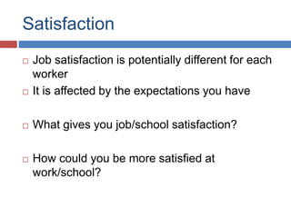 Satisfaction
 Job satisfaction is potentially different for each
worker
 It is affected by the expectations you have
 What gives you job/school satisfaction?
 How could you be more satisfied at
work/school?
 