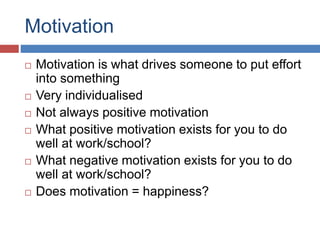 Motivation
 Motivation is what drives someone to put effort
into something
 Very individualised
 Not always positive motivation
 What positive motivation exists for you to do
well at work/school?
 What negative motivation exists for you to do
well at work/school?
 Does motivation = happiness?
 