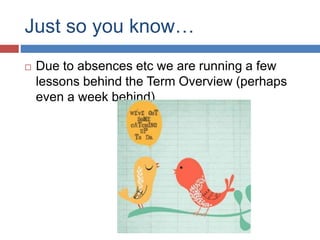 Just so you know…
 Due to absences etc we are running a few
lessons behind the Term Overview (perhaps
even a week behind)
 