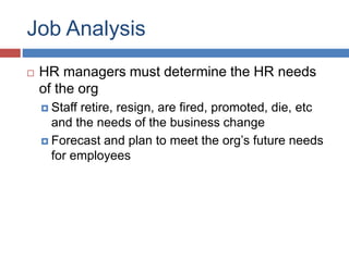 Job Analysis
 HR managers must determine the HR needs
of the org
 Staff retire, resign, are fired, promoted, die, etc
and the needs of the business change
 Forecast and plan to meet the org’s future needs
for employees
 