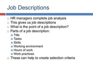 Job Descriptions
 HR managers complete job analysis
 This gives us job descriptions
 What is the point of a job description?
 Parts of a job description:
 Title
 Tasks
 Skills
 Working environment
 Hours of work
 Work practices
 These can help to create selection criteria
 