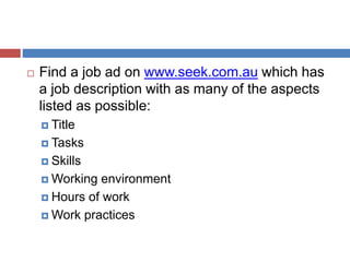  Find a job ad on www.seek.com.au which has
a job description with as many of the aspects
listed as possible:
 Title
 Tasks
 Skills
 Working environment
 Hours of work
 Work practices
 