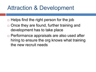 Attraction & Development
 Helps find the right person for the job
 Once they are found, further training and
development has to take place
 Performance appraisals are also used after
hiring to ensure the org knows what training
the new recruit needs
 